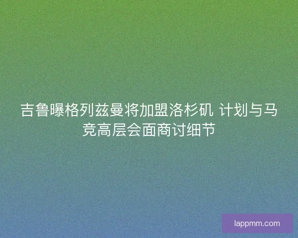 吉鲁曝格列兹曼将加盟洛杉矶 计划与马竞高层会面商讨细节 吉鲁曝格列兹曼将加盟洛杉矶 计划与马竞高层会面商讨细节