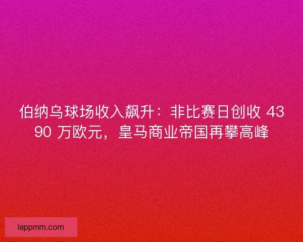 伯纳乌球场收入飙升：非比赛日创收 4390 万欧元，皇马商业帝国再攀高峰