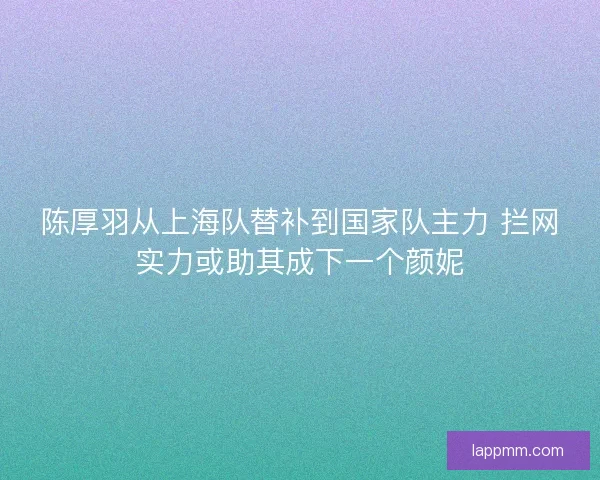 陈厚羽从上海队替补到国家队主力 拦网实力或助其成下一个颜妮