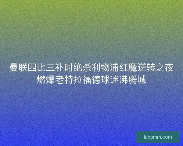 曼联四比三补时绝杀利物浦红魔逆转之夜燃爆老特拉福德球迷沸腾城