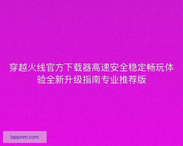 穿越火线官方下载器高速安全稳定畅玩体验全新升级指南专业推荐版