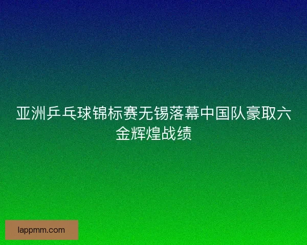亚洲乒乓球锦标赛无锡落幕中国队豪取六金辉煌战绩