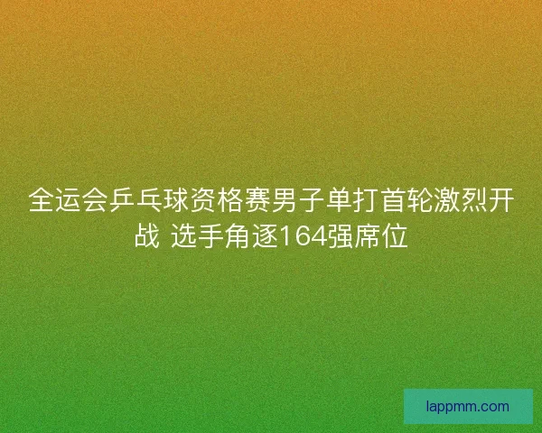 全运会乒乓球资格赛男子单打首轮激烈开战 选手角逐164强席位