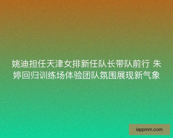 姚迪担任天津女排新任队长带队前行 朱婷回归训练场体验团队氛围展现新气象