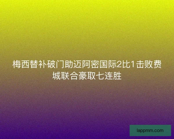 梅西替补破门助迈阿密国际2比1击败费城联合豪取七连胜